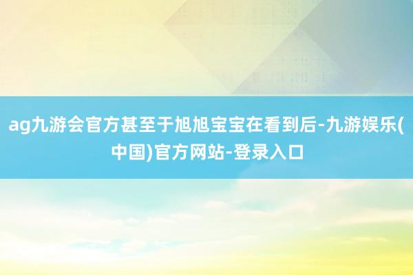 ag九游会官方甚至于旭旭宝宝在看到后-九游娱乐(中国)官方网站-登录入口