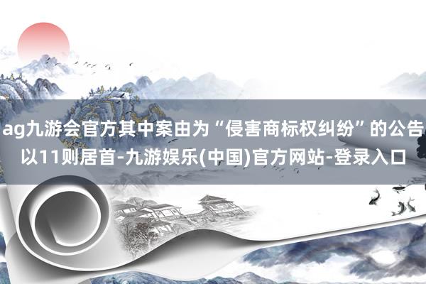 ag九游会官方其中案由为“侵害商标权纠纷”的公告以11则居首-九游娱乐(中国)官方网站-登录入口