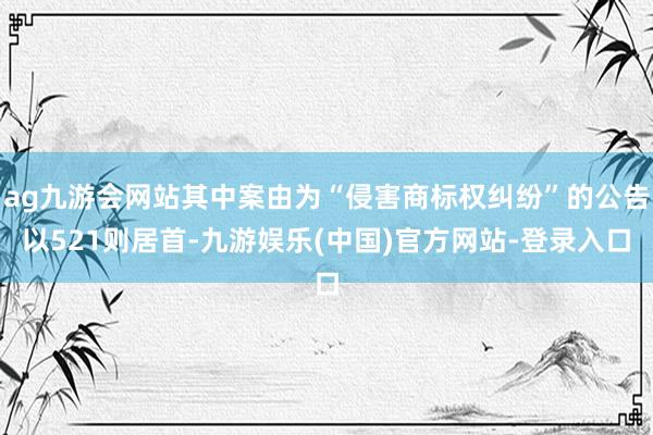 ag九游会网站其中案由为“侵害商标权纠纷”的公告以521则居首-九游娱乐(中国)官方网站-登录入口