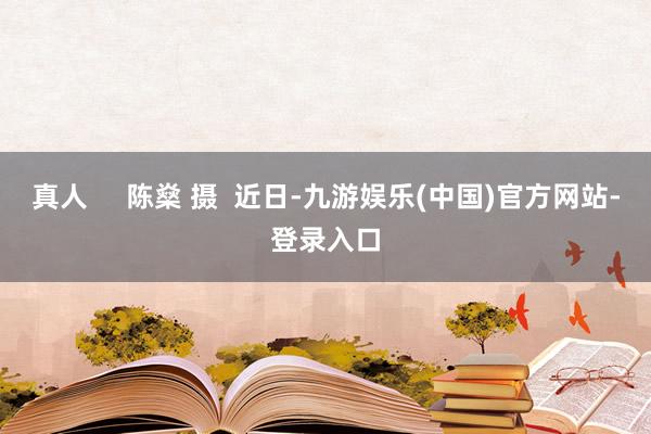 真人     陈燊 摄  近日-九游娱乐(中国)官方网站-登录入口