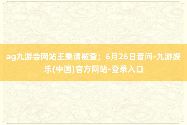 ag九游会网站王秉清被查；6月26日音问-九游娱乐(中国)官方网站-登录入口