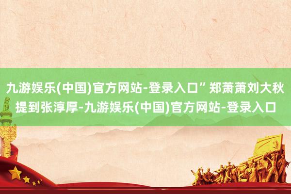 九游娱乐(中国)官方网站-登录入口”郑萧萧刘大秋提到张淳厚-九游娱乐(中国)官方网站-登录入口