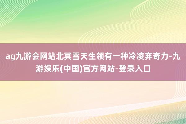 ag九游会网站北冥雪天生领有一种冷凌弃奇力-九游娱乐(中国)官方网站-登录入口