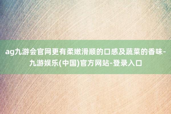 ag九游会官网更有柔嫩滑顺的口感及蔬菜的香味-九游娱乐(中国)官方网站-登录入口
