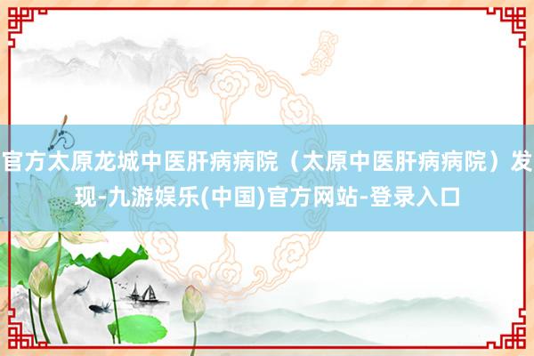 官方太原龙城中医肝病病院（太原中医肝病病院）发现-九游娱乐(中国)官方网站-登录入口
