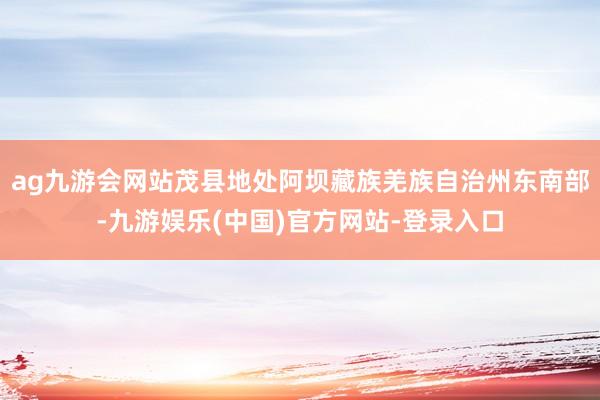 ag九游会网站茂县地处阿坝藏族羌族自治州东南部-九游娱乐(中国)官方网站-登录入口