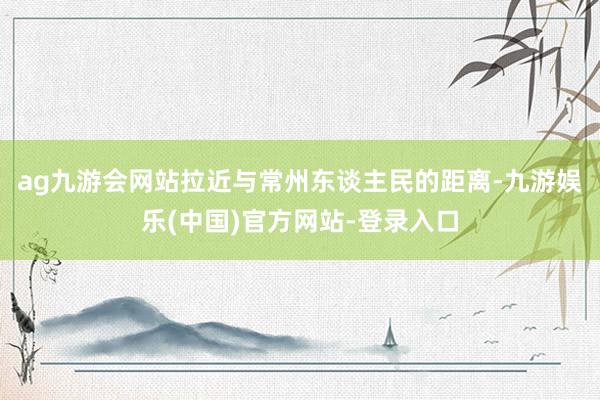ag九游会网站拉近与常州东谈主民的距离-九游娱乐(中国)官方网站-登录入口