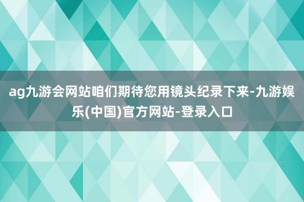 ag九游会网站咱们期待您用镜头纪录下来-九游娱乐(中国)官方网站-登录入口