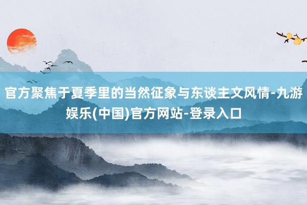 官方聚焦于夏季里的当然征象与东谈主文风情-九游娱乐(中国)官方网站-登录入口