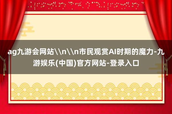ag九游会网站\n\n市民观赏AI时期的魔力-九游娱乐(中国)官方网站-登录入口