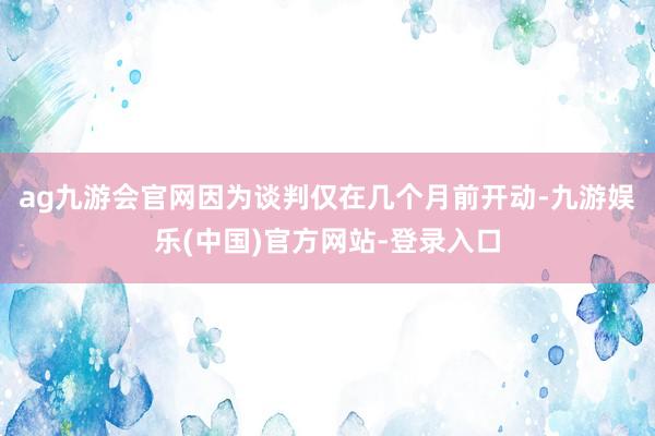 ag九游会官网因为谈判仅在几个月前开动-九游娱乐(中国)官方网站-登录入口