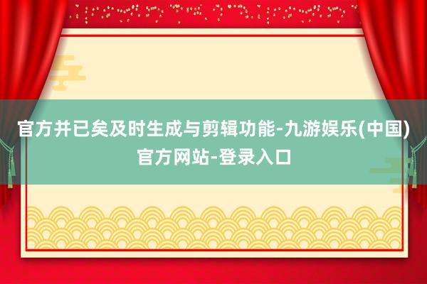 官方并已矣及时生成与剪辑功能-九游娱乐(中国)官方网站-登录入口