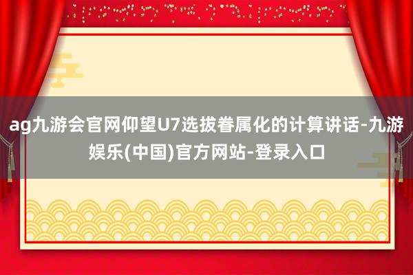 ag九游会官网仰望U7选拔眷属化的计算讲话-九游娱乐(中国)官方网站-登录入口