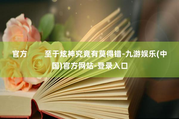 官方        至于炫神究竟有莫得错-九游娱乐(中国)官方网站-登录入口