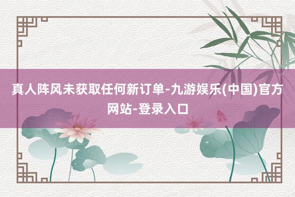 真人阵风未获取任何新订单-九游娱乐(中国)官方网站-登录入口