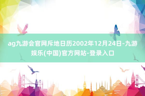 ag九游会官网斥地日历2002年12月24日-九游娱乐(中国)官方网站-登录入口