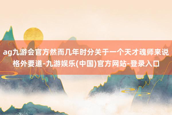 ag九游会官方然而几年时分关于一个天才魂师来说格外要道-九游娱乐(中国)官方网站-登录入口