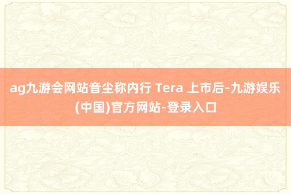 ag九游会网站音尘称内行 Tera 上市后-九游娱乐(中国)官方网站-登录入口