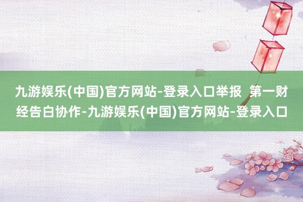 九游娱乐(中国)官方网站-登录入口举报  第一财经告白协作-九游娱乐(中国)官方网站-登录入口