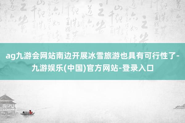ag九游会网站南边开展冰雪旅游也具有可行性了-九游娱乐(中国)官方网站-登录入口