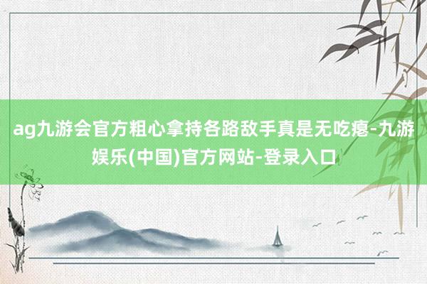 ag九游会官方粗心拿持各路敌手真是无吃瘪-九游娱乐(中国)官方网站-登录入口