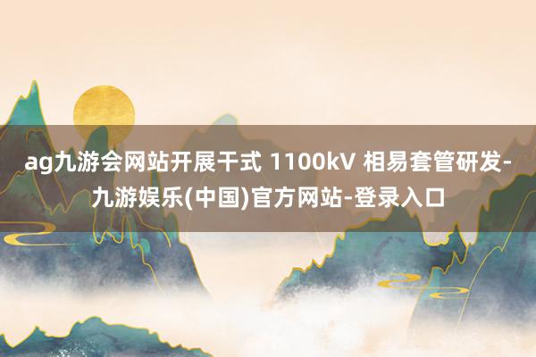 ag九游会网站开展干式 1100kV 相易套管研发-九游娱乐(中国)官方网站-登录入口