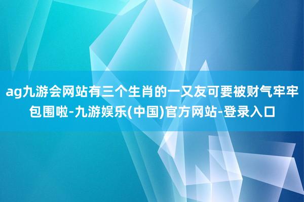 ag九游会网站有三个生肖的一又友可要被财气牢牢包围啦-九游娱乐(中国)官方网站-登录入口