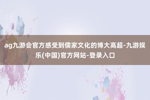 ag九游会官方感受到儒家文化的博大高超-九游娱乐(中国)官方网站-登录入口