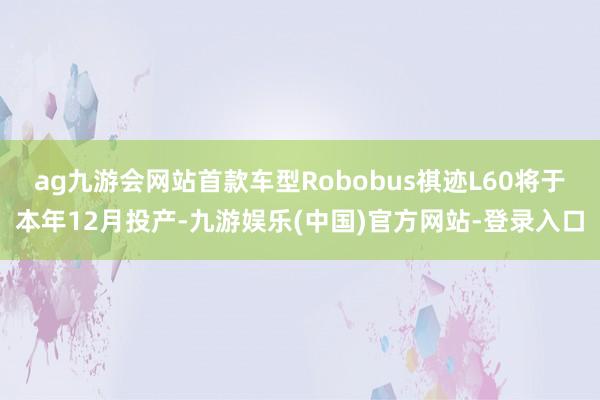 ag九游会网站首款车型Robobus祺迹L60将于本年12月投产-九游娱乐(中国)官方网站-登录入口