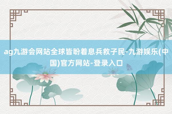 ag九游会网站全球皆盼着息兵救子民-九游娱乐(中国)官方网站-登录入口