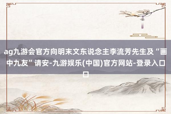 ag九游会官方向明末文东说念主李流芳先生及“画中九友”请安-九游娱乐(中国)官方网站-登录入口