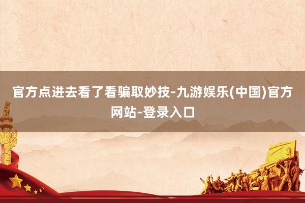 官方点进去看了看骗取妙技-九游娱乐(中国)官方网站-登录入口
