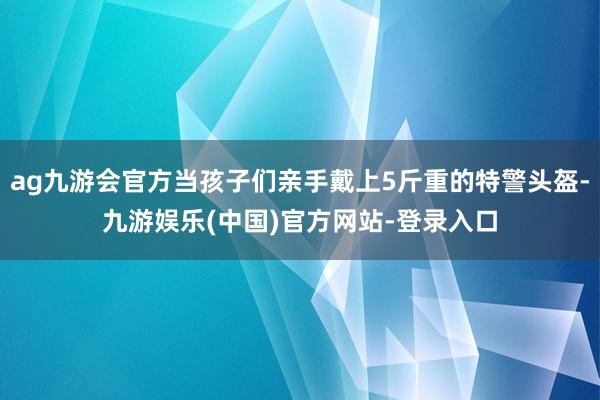 ag九游会官方当孩子们亲手戴上5斤重的特警头盔-九游娱乐(中国)官方网站-登录入口
