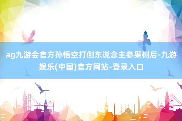ag九游会官方孙悟空打倒东说念主参果树后-九游娱乐(中国)官方网站-登录入口