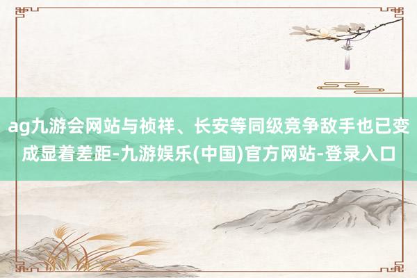 ag九游会网站与祯祥、长安等同级竞争敌手也已变成显着差距-九游娱乐(中国)官方网站-登录入口