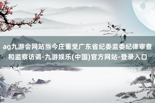 ag九游会网站当今庄重受广东省纪委监委纪律审查和监察访谒-九游娱乐(中国)官方网站-登录入口