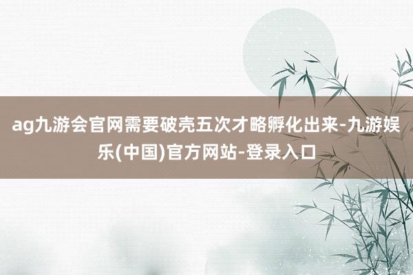 ag九游会官网需要破壳五次才略孵化出来-九游娱乐(中国)官方网站-登录入口