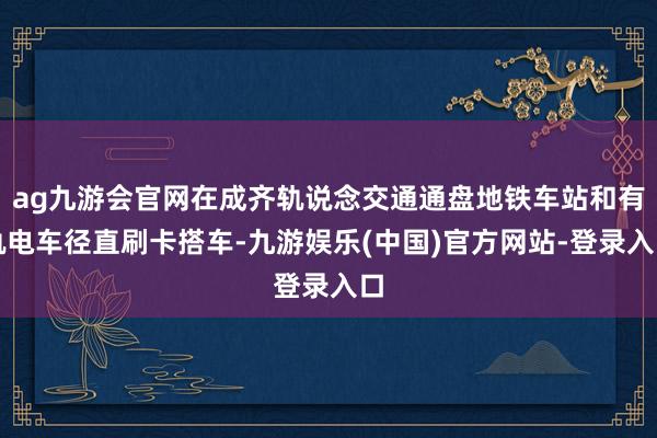 ag九游会官网在成齐轨说念交通通盘地铁车站和有轨电车径直刷卡搭车-九游娱乐(中国)官方网站-登录入口