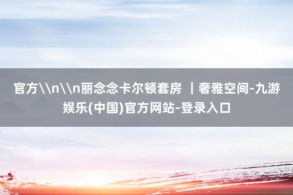官方\n\n丽念念卡尔顿套房 ｜奢雅空间-九游娱乐(中国)官方网站-登录入口