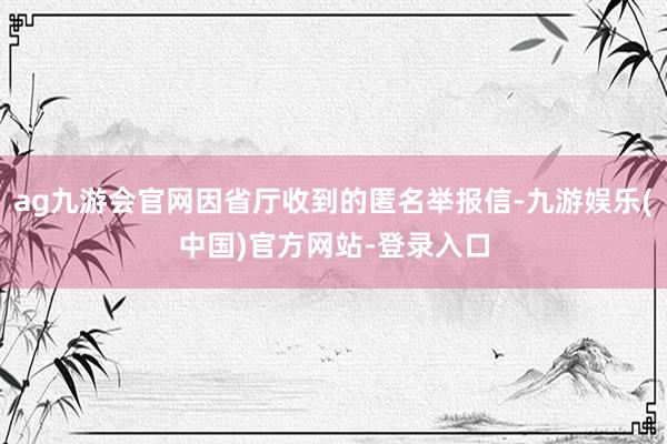 ag九游会官网因省厅收到的匿名举报信-九游娱乐(中国)官方网站-登录入口