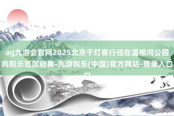 ag九游会官网2025北京千灯夜行径在温榆河公园向阳示范区启幕-九游娱乐(中国)官方网站-登录入口