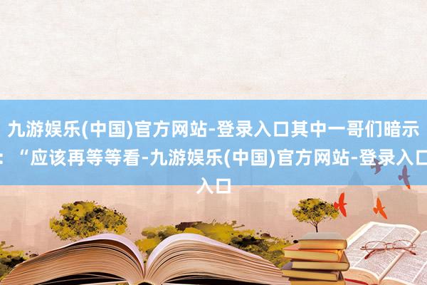 九游娱乐(中国)官方网站-登录入口其中一哥们暗示：“应该再等等看-九游娱乐(中国)官方网站-登录入口