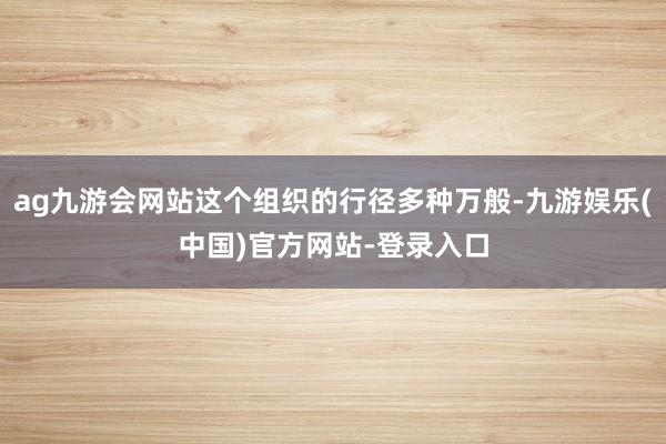 ag九游会网站这个组织的行径多种万般-九游娱乐(中国)官方网站-登录入口