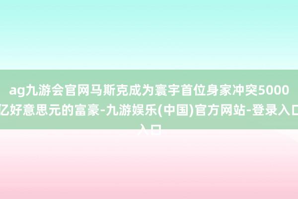 ag九游会官网马斯克成为寰宇首位身家冲突5000亿好意思元的富豪-九游娱乐(中国)官方网站-登录入口