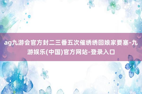 ag九游会官方封二三番五次催绣绣回娘家要塞-九游娱乐(中国)官方网站-登录入口