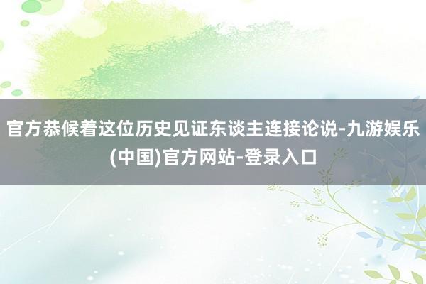 官方恭候着这位历史见证东谈主连接论说-九游娱乐(中国)官方网站-登录入口