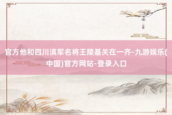 官方他和四川滇军名将王陵基关在一齐-九游娱乐(中国)官方网站-登录入口