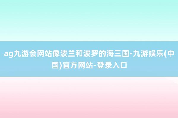 ag九游会网站像波兰和波罗的海三国-九游娱乐(中国)官方网站-登录入口