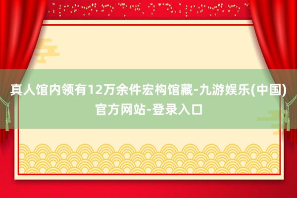 真人馆内领有12万余件宏构馆藏-九游娱乐(中国)官方网站-登录入口