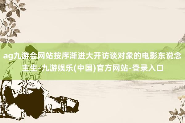 ag九游会网站按序渐进大开访谈对象的电影东说念主生-九游娱乐(中国)官方网站-登录入口